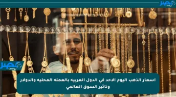 أسعار الذهب اليوم الأحد في الدول العربية بالعملة المحلية والدولار وتأثير السوق العالمي